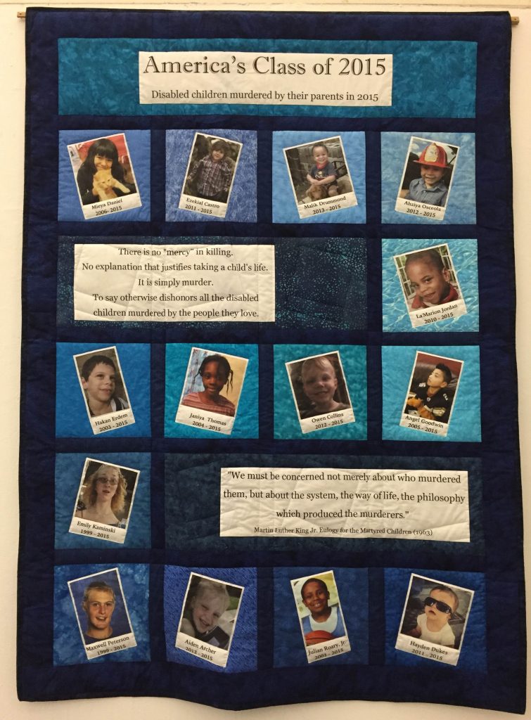 This large quilt (88 x 64″) shows the faces of 14 children of various skin tones. The year of their birth and death (all died in 2015) is written below their pictures. The quilt alternates rows of text and pictures. Row 1: In large lettering states: America’s Class of 2015, Below in smaller lettering: Disabled children murdered by their parents in 2015. Row 2 has 4 photos. Row 3 has one photo and the text: “There is no “mercy” in killing. No explanation that justifies taking a child’s life. It is simply murder. To say otherwise dishonors all the disabled children murdered by the people they love.” Row 4 has 4 photos. Row 5 has one photo and the text: “We must be concerned not merely about who murdered them but about the system, the way of life, the philosophy which produced the murderers.” Martin Luther King, Jr., Eulogy for the Murdered Children (1963). Row 6 has 4 photos.