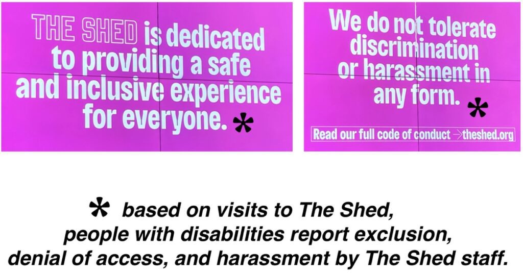 Digital signs at The Shed: "The Shed is dedicated to providing a safe and inclusive space for everyone. We do not tolerate discrimination or harassment in any form." I added an asterick "*based on visits to The Shed, people with disabilities report exclusion, denial of access, and harassment by The Shed staff"